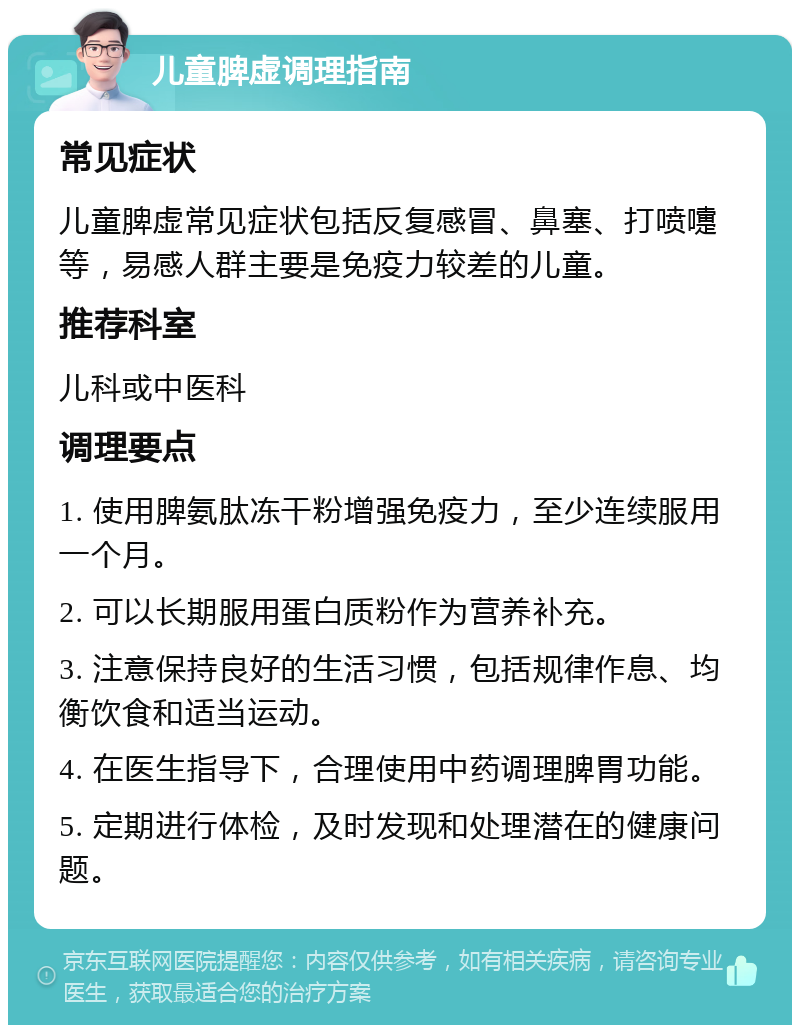 儿童脾虚调理指南 常见症状 儿童脾虚常见症状包括反复感冒、鼻塞、打喷嚏等，易感人群主要是免疫力较差的儿童。 推荐科室 儿科或中医科 调理要点 1. 使用脾氨肽冻干粉增强免疫力，至少连续服用一个月。 2. 可以长期服用蛋白质粉作为营养补充。 3. 注意保持良好的生活习惯，包括规律作息、均衡饮食和适当运动。 4. 在医生指导下，合理使用中药调理脾胃功能。 5. 定期进行体检，及时发现和处理潜在的健康问题。