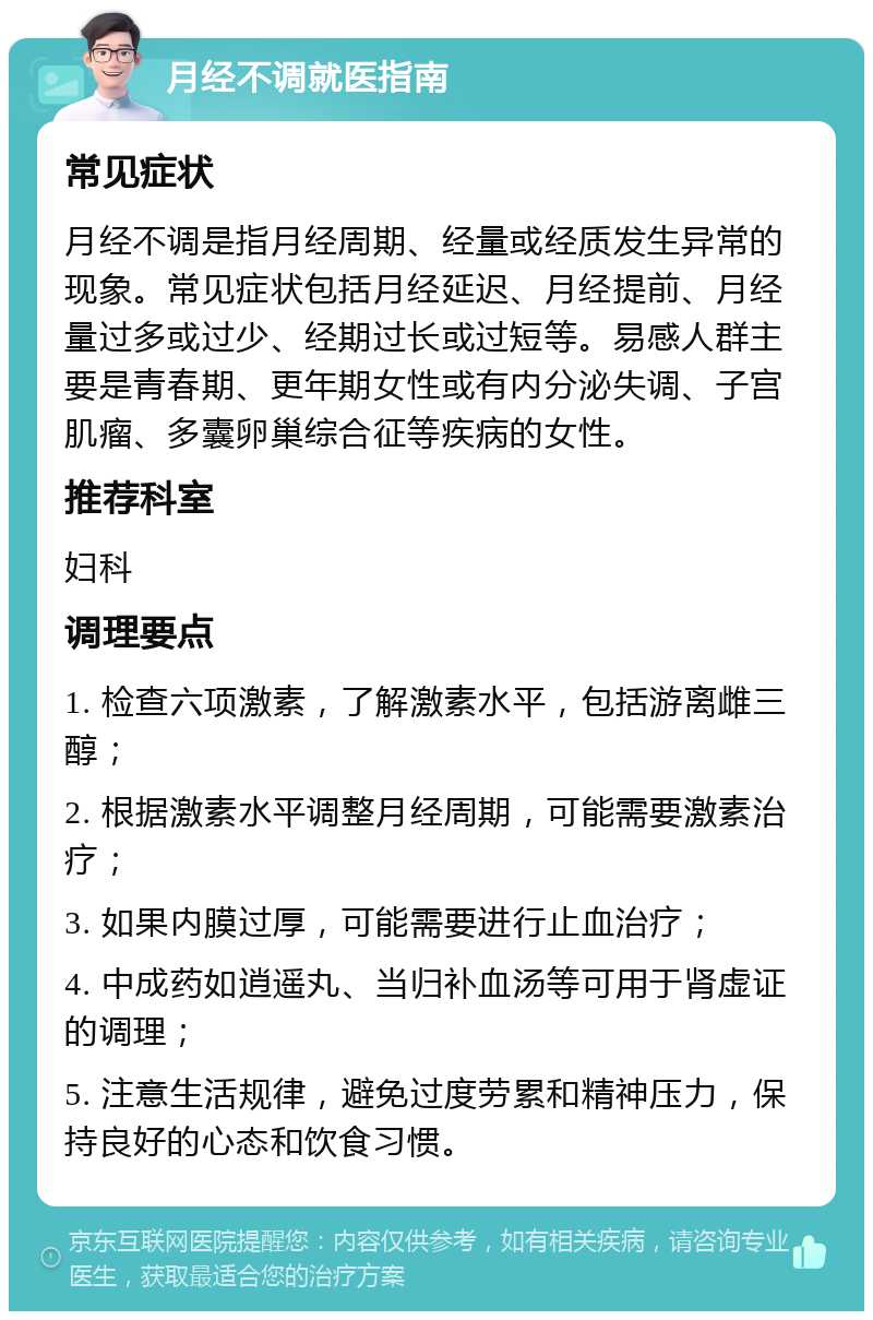 月经不调就医指南 常见症状 月经不调是指月经周期、经量或经质发生异常的现象。常见症状包括月经延迟、月经提前、月经量过多或过少、经期过长或过短等。易感人群主要是青春期、更年期女性或有内分泌失调、子宫肌瘤、多囊卵巢综合征等疾病的女性。 推荐科室 妇科 调理要点 1. 检查六项激素，了解激素水平，包括游离雌三醇； 2. 根据激素水平调整月经周期，可能需要激素治疗； 3. 如果内膜过厚，可能需要进行止血治疗； 4. 中成药如逍遥丸、当归补血汤等可用于肾虚证的调理； 5. 注意生活规律，避免过度劳累和精神压力，保持良好的心态和饮食习惯。