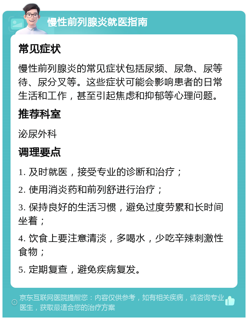 慢性前列腺炎就医指南 常见症状 慢性前列腺炎的常见症状包括尿频、尿急、尿等待、尿分叉等。这些症状可能会影响患者的日常生活和工作，甚至引起焦虑和抑郁等心理问题。 推荐科室 泌尿外科 调理要点 1. 及时就医，接受专业的诊断和治疗； 2. 使用消炎药和前列舒进行治疗； 3. 保持良好的生活习惯，避免过度劳累和长时间坐着； 4. 饮食上要注意清淡，多喝水，少吃辛辣刺激性食物； 5. 定期复查，避免疾病复发。