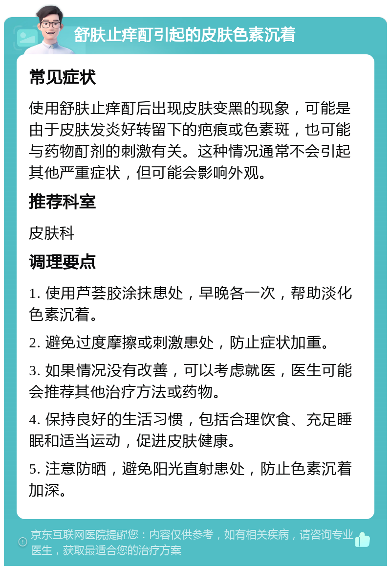 舒肤止痒酊引起的皮肤色素沉着 常见症状 使用舒肤止痒酊后出现皮肤变黑的现象，可能是由于皮肤发炎好转留下的疤痕或色素斑，也可能与药物酊剂的刺激有关。这种情况通常不会引起其他严重症状，但可能会影响外观。 推荐科室 皮肤科 调理要点 1. 使用芦荟胶涂抹患处，早晚各一次，帮助淡化色素沉着。 2. 避免过度摩擦或刺激患处，防止症状加重。 3. 如果情况没有改善，可以考虑就医，医生可能会推荐其他治疗方法或药物。 4. 保持良好的生活习惯，包括合理饮食、充足睡眠和适当运动，促进皮肤健康。 5. 注意防晒，避免阳光直射患处，防止色素沉着加深。