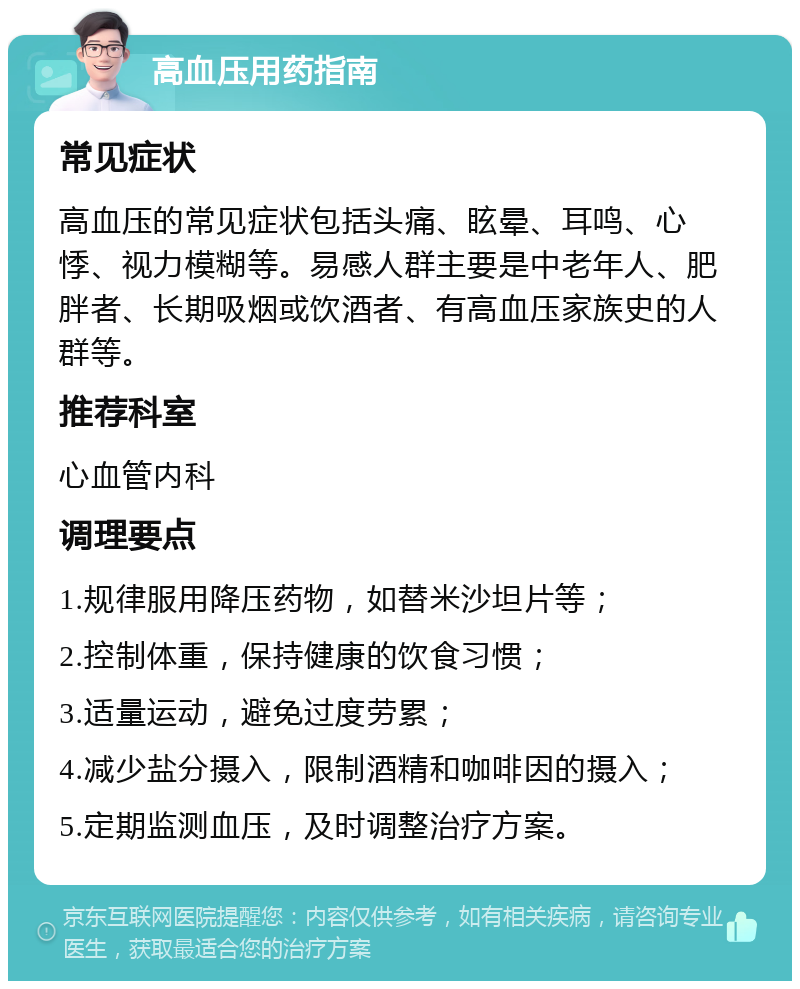 高血压用药指南 常见症状 高血压的常见症状包括头痛、眩晕、耳鸣、心悸、视力模糊等。易感人群主要是中老年人、肥胖者、长期吸烟或饮酒者、有高血压家族史的人群等。 推荐科室 心血管内科 调理要点 1.规律服用降压药物，如替米沙坦片等； 2.控制体重，保持健康的饮食习惯； 3.适量运动，避免过度劳累； 4.减少盐分摄入，限制酒精和咖啡因的摄入； 5.定期监测血压，及时调整治疗方案。