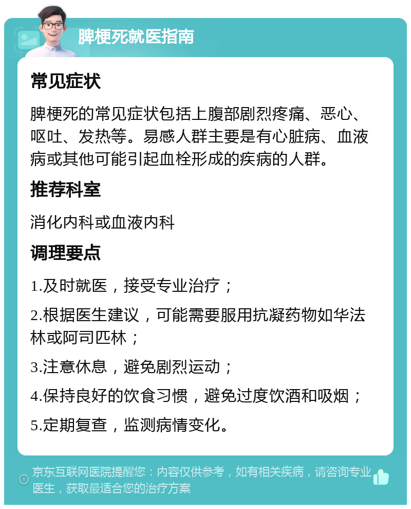 脾梗死就医指南 常见症状 脾梗死的常见症状包括上腹部剧烈疼痛、恶心、呕吐、发热等。易感人群主要是有心脏病、血液病或其他可能引起血栓形成的疾病的人群。 推荐科室 消化内科或血液内科 调理要点 1.及时就医，接受专业治疗； 2.根据医生建议，可能需要服用抗凝药物如华法林或阿司匹林； 3.注意休息，避免剧烈运动； 4.保持良好的饮食习惯，避免过度饮酒和吸烟； 5.定期复查，监测病情变化。