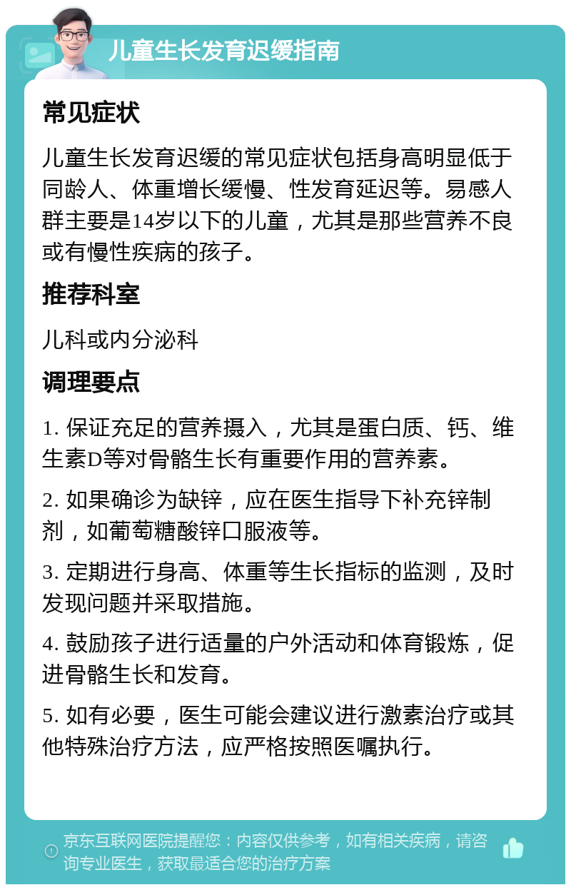 儿童生长发育迟缓指南 常见症状 儿童生长发育迟缓的常见症状包括身高明显低于同龄人、体重增长缓慢、性发育延迟等。易感人群主要是14岁以下的儿童，尤其是那些营养不良或有慢性疾病的孩子。 推荐科室 儿科或内分泌科 调理要点 1. 保证充足的营养摄入，尤其是蛋白质、钙、维生素D等对骨骼生长有重要作用的营养素。 2. 如果确诊为缺锌，应在医生指导下补充锌制剂，如葡萄糖酸锌口服液等。 3. 定期进行身高、体重等生长指标的监测，及时发现问题并采取措施。 4. 鼓励孩子进行适量的户外活动和体育锻炼，促进骨骼生长和发育。 5. 如有必要，医生可能会建议进行激素治疗或其他特殊治疗方法，应严格按照医嘱执行。