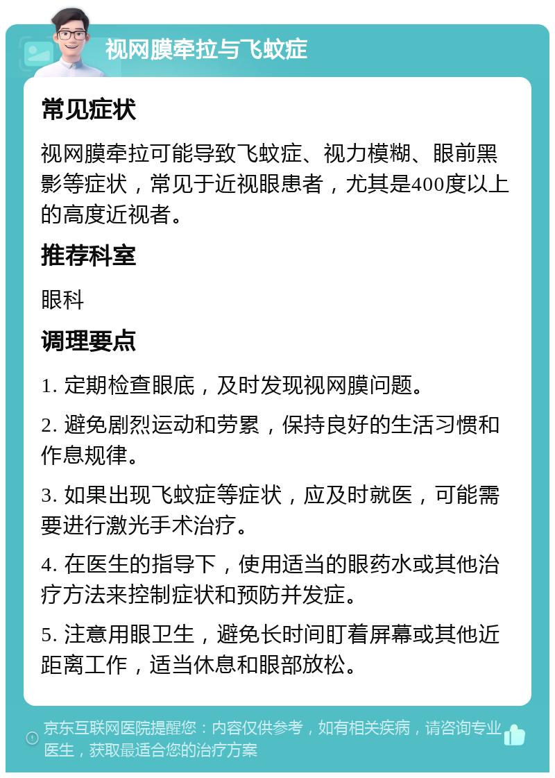 视网膜牵拉与飞蚊症 常见症状 视网膜牵拉可能导致飞蚊症、视力模糊、眼前黑影等症状，常见于近视眼患者，尤其是400度以上的高度近视者。 推荐科室 眼科 调理要点 1. 定期检查眼底，及时发现视网膜问题。 2. 避免剧烈运动和劳累，保持良好的生活习惯和作息规律。 3. 如果出现飞蚊症等症状，应及时就医，可能需要进行激光手术治疗。 4. 在医生的指导下，使用适当的眼药水或其他治疗方法来控制症状和预防并发症。 5. 注意用眼卫生，避免长时间盯着屏幕或其他近距离工作，适当休息和眼部放松。