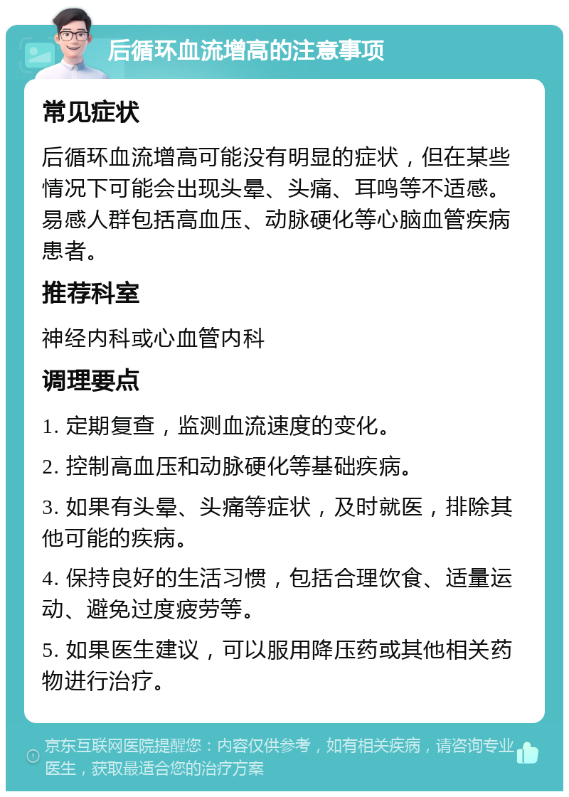 后循环血流增高的注意事项 常见症状 后循环血流增高可能没有明显的症状，但在某些情况下可能会出现头晕、头痛、耳鸣等不适感。易感人群包括高血压、动脉硬化等心脑血管疾病患者。 推荐科室 神经内科或心血管内科 调理要点 1. 定期复查，监测血流速度的变化。 2. 控制高血压和动脉硬化等基础疾病。 3. 如果有头晕、头痛等症状，及时就医，排除其他可能的疾病。 4. 保持良好的生活习惯，包括合理饮食、适量运动、避免过度疲劳等。 5. 如果医生建议，可以服用降压药或其他相关药物进行治疗。