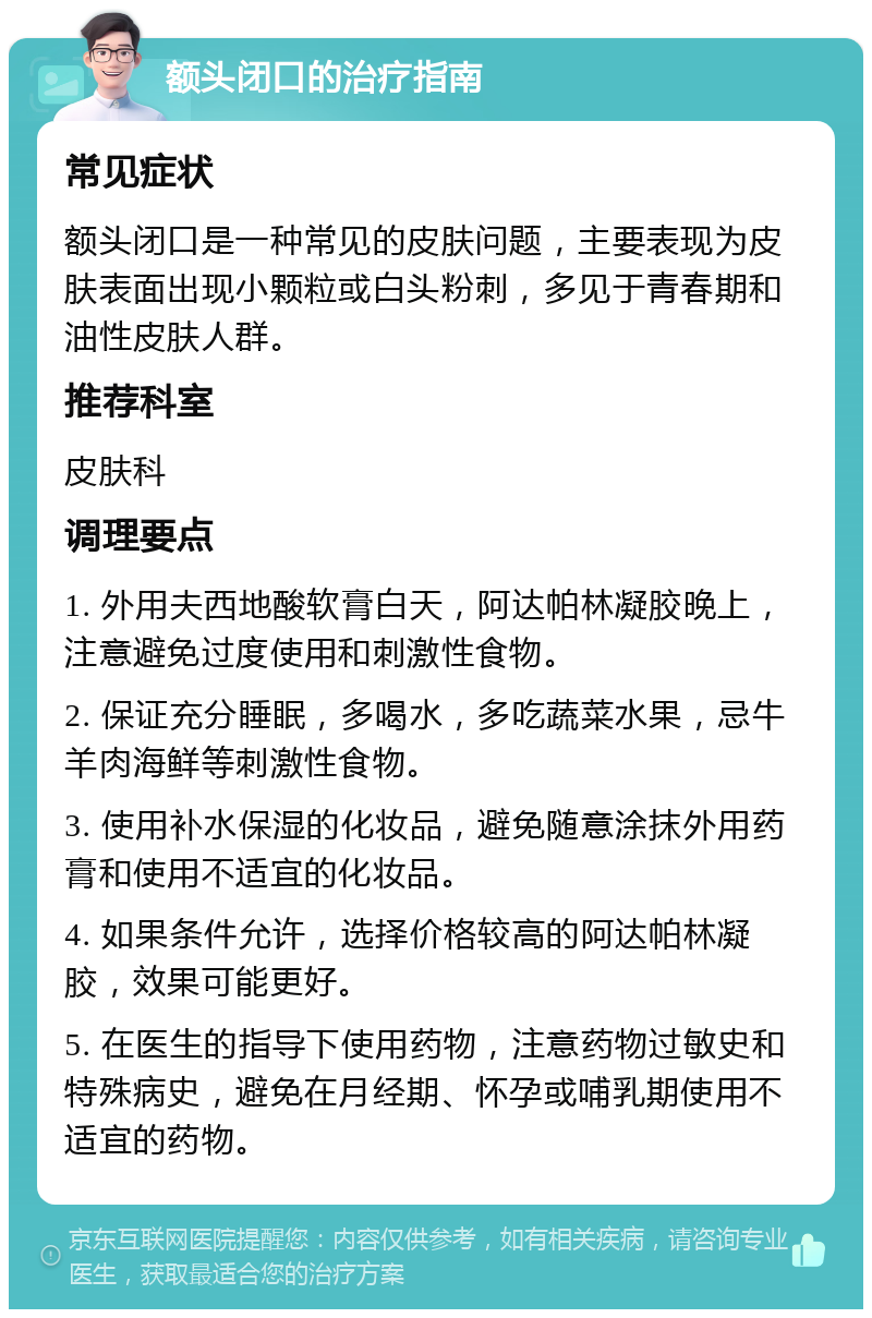 额头闭口的治疗指南 常见症状 额头闭口是一种常见的皮肤问题，主要表现为皮肤表面出现小颗粒或白头粉刺，多见于青春期和油性皮肤人群。 推荐科室 皮肤科 调理要点 1. 外用夫西地酸软膏白天，阿达帕林凝胶晚上，注意避免过度使用和刺激性食物。 2. 保证充分睡眠，多喝水，多吃蔬菜水果，忌牛羊肉海鲜等刺激性食物。 3. 使用补水保湿的化妆品，避免随意涂抹外用药膏和使用不适宜的化妆品。 4. 如果条件允许，选择价格较高的阿达帕林凝胶，效果可能更好。 5. 在医生的指导下使用药物，注意药物过敏史和特殊病史，避免在月经期、怀孕或哺乳期使用不适宜的药物。