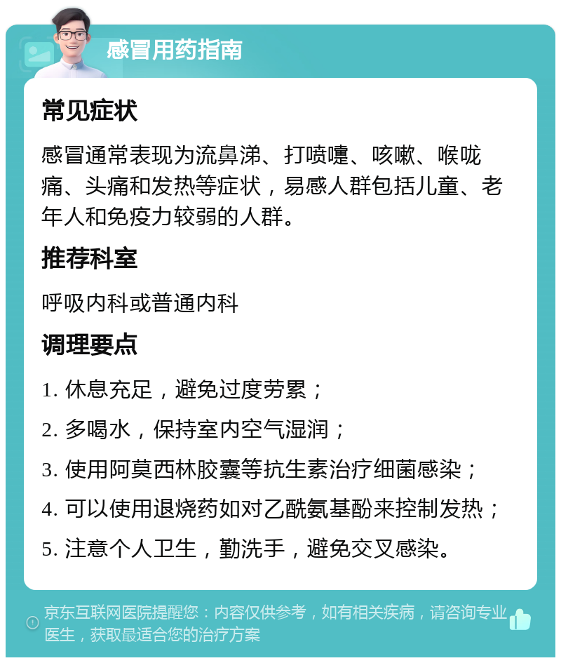 感冒用药指南 常见症状 感冒通常表现为流鼻涕、打喷嚏、咳嗽、喉咙痛、头痛和发热等症状，易感人群包括儿童、老年人和免疫力较弱的人群。 推荐科室 呼吸内科或普通内科 调理要点 1. 休息充足，避免过度劳累； 2. 多喝水，保持室内空气湿润； 3. 使用阿莫西林胶囊等抗生素治疗细菌感染； 4. 可以使用退烧药如对乙酰氨基酚来控制发热； 5. 注意个人卫生，勤洗手，避免交叉感染。