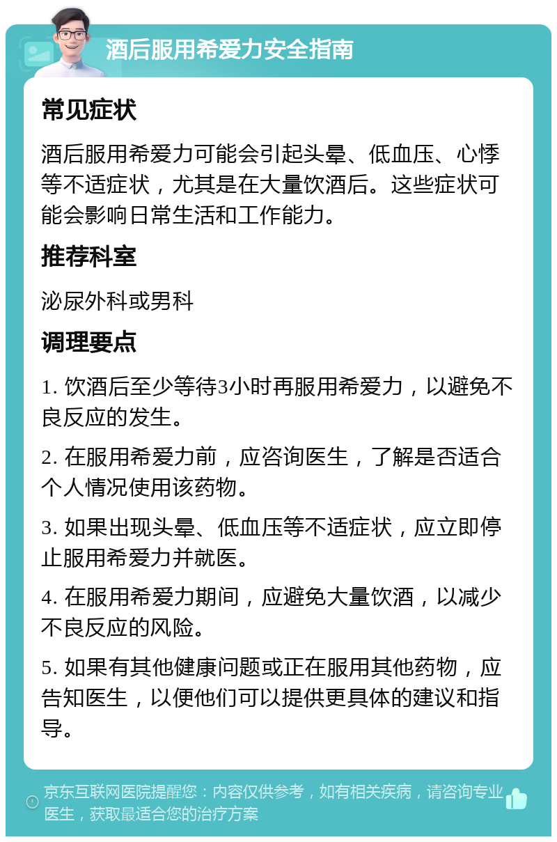 酒后服用希爱力安全指南 常见症状 酒后服用希爱力可能会引起头晕、低血压、心悸等不适症状，尤其是在大量饮酒后。这些症状可能会影响日常生活和工作能力。 推荐科室 泌尿外科或男科 调理要点 1. 饮酒后至少等待3小时再服用希爱力，以避免不良反应的发生。 2. 在服用希爱力前，应咨询医生，了解是否适合个人情况使用该药物。 3. 如果出现头晕、低血压等不适症状，应立即停止服用希爱力并就医。 4. 在服用希爱力期间，应避免大量饮酒，以减少不良反应的风险。 5. 如果有其他健康问题或正在服用其他药物，应告知医生，以便他们可以提供更具体的建议和指导。