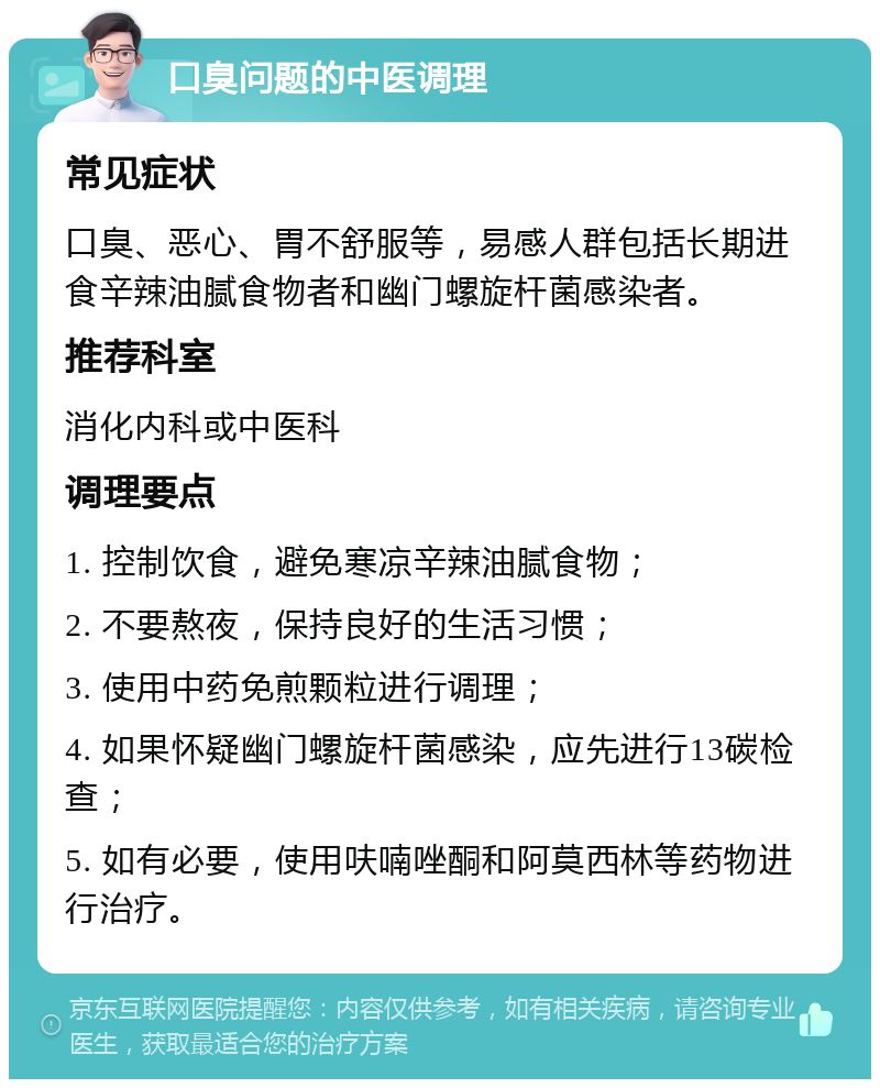 口臭问题的中医调理 常见症状 口臭、恶心、胃不舒服等，易感人群包括长期进食辛辣油腻食物者和幽门螺旋杆菌感染者。 推荐科室 消化内科或中医科 调理要点 1. 控制饮食，避免寒凉辛辣油腻食物； 2. 不要熬夜，保持良好的生活习惯； 3. 使用中药免煎颗粒进行调理； 4. 如果怀疑幽门螺旋杆菌感染，应先进行13碳检查； 5. 如有必要，使用呋喃唑酮和阿莫西林等药物进行治疗。