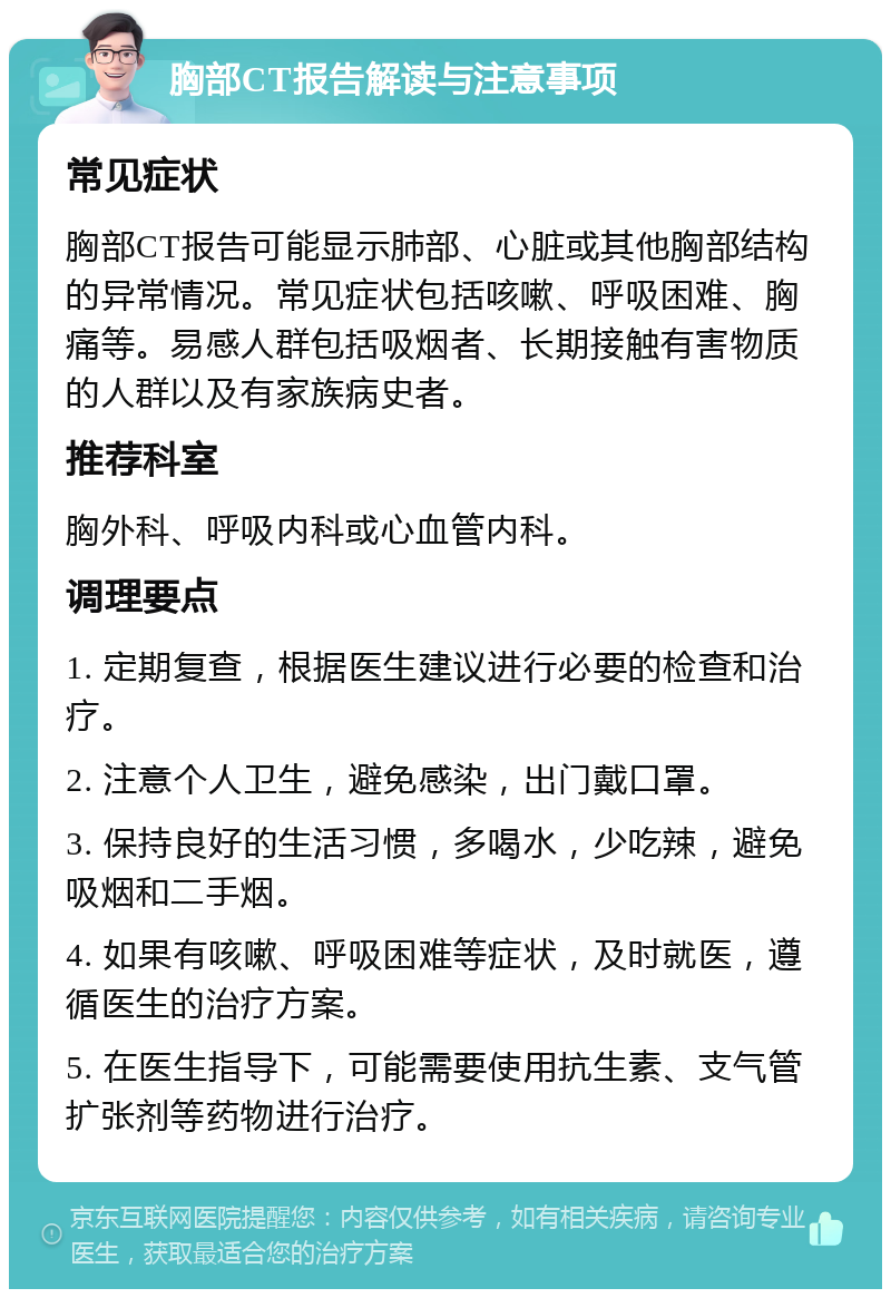 胸部CT报告解读与注意事项 常见症状 胸部CT报告可能显示肺部、心脏或其他胸部结构的异常情况。常见症状包括咳嗽、呼吸困难、胸痛等。易感人群包括吸烟者、长期接触有害物质的人群以及有家族病史者。 推荐科室 胸外科、呼吸内科或心血管内科。 调理要点 1. 定期复查，根据医生建议进行必要的检查和治疗。 2. 注意个人卫生，避免感染，出门戴口罩。 3. 保持良好的生活习惯，多喝水，少吃辣，避免吸烟和二手烟。 4. 如果有咳嗽、呼吸困难等症状，及时就医，遵循医生的治疗方案。 5. 在医生指导下，可能需要使用抗生素、支气管扩张剂等药物进行治疗。