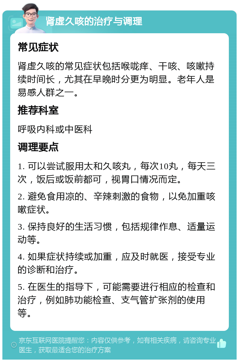 肾虚久咳的治疗与调理 常见症状 肾虚久咳的常见症状包括喉咙痒、干咳、咳嗽持续时间长，尤其在早晚时分更为明显。老年人是易感人群之一。 推荐科室 呼吸内科或中医科 调理要点 1. 可以尝试服用太和久咳丸，每次10丸，每天三次，饭后或饭前都可，视胃口情况而定。 2. 避免食用凉的、辛辣刺激的食物，以免加重咳嗽症状。 3. 保持良好的生活习惯，包括规律作息、适量运动等。 4. 如果症状持续或加重，应及时就医，接受专业的诊断和治疗。 5. 在医生的指导下，可能需要进行相应的检查和治疗，例如肺功能检查、支气管扩张剂的使用等。