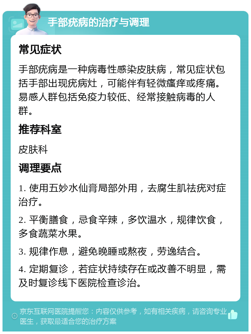 手部疣病的治疗与调理 常见症状 手部疣病是一种病毒性感染皮肤病，常见症状包括手部出现疣病灶，可能伴有轻微瘙痒或疼痛。易感人群包括免疫力较低、经常接触病毒的人群。 推荐科室 皮肤科 调理要点 1. 使用五妙水仙膏局部外用，去腐生肌祛疣对症治疗。 2. 平衡膳食，忌食辛辣，多饮温水，规律饮食，多食蔬菜水果。 3. 规律作息，避免晚睡或熬夜，劳逸结合。 4. 定期复诊，若症状持续存在或改善不明显，需及时复诊线下医院检查诊治。