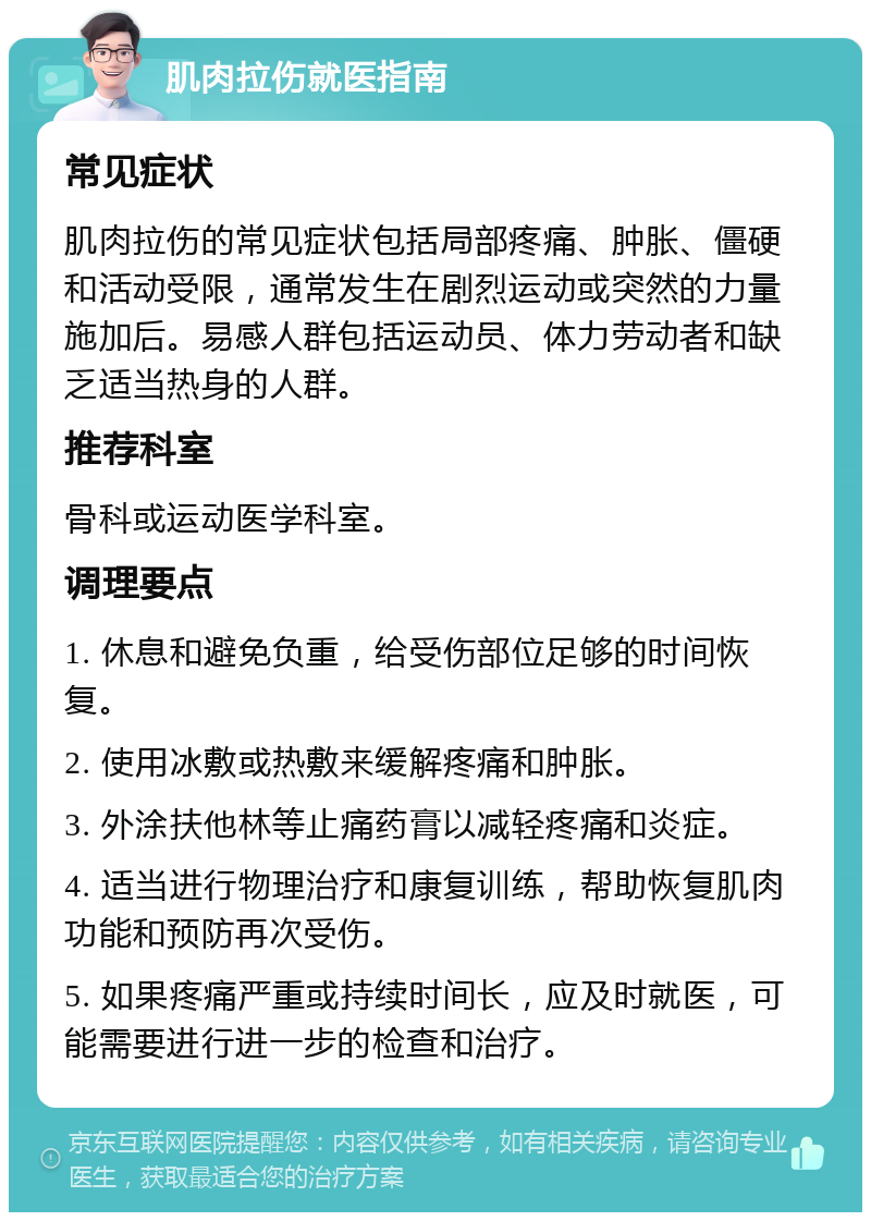 肌肉拉伤就医指南 常见症状 肌肉拉伤的常见症状包括局部疼痛、肿胀、僵硬和活动受限，通常发生在剧烈运动或突然的力量施加后。易感人群包括运动员、体力劳动者和缺乏适当热身的人群。 推荐科室 骨科或运动医学科室。 调理要点 1. 休息和避免负重，给受伤部位足够的时间恢复。 2. 使用冰敷或热敷来缓解疼痛和肿胀。 3. 外涂扶他林等止痛药膏以减轻疼痛和炎症。 4. 适当进行物理治疗和康复训练，帮助恢复肌肉功能和预防再次受伤。 5. 如果疼痛严重或持续时间长，应及时就医，可能需要进行进一步的检查和治疗。