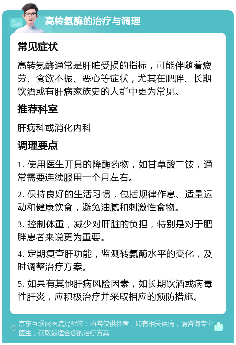 高转氨酶的治疗与调理 常见症状 高转氨酶通常是肝脏受损的指标，可能伴随着疲劳、食欲不振、恶心等症状，尤其在肥胖、长期饮酒或有肝病家族史的人群中更为常见。 推荐科室 肝病科或消化内科 调理要点 1. 使用医生开具的降酶药物，如甘草酸二铵，通常需要连续服用一个月左右。 2. 保持良好的生活习惯，包括规律作息、适量运动和健康饮食，避免油腻和刺激性食物。 3. 控制体重，减少对肝脏的负担，特别是对于肥胖患者来说更为重要。 4. 定期复查肝功能，监测转氨酶水平的变化，及时调整治疗方案。 5. 如果有其他肝病风险因素，如长期饮酒或病毒性肝炎，应积极治疗并采取相应的预防措施。