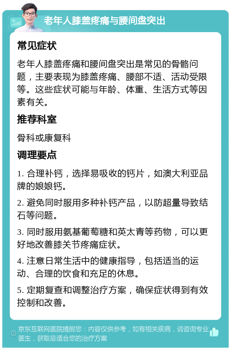 老年人膝盖疼痛与腰间盘突出 常见症状 老年人膝盖疼痛和腰间盘突出是常见的骨骼问题，主要表现为膝盖疼痛、腰部不适、活动受限等。这些症状可能与年龄、体重、生活方式等因素有关。 推荐科室 骨科或康复科 调理要点 1. 合理补钙，选择易吸收的钙片，如澳大利亚品牌的娘娘钙。 2. 避免同时服用多种补钙产品，以防超量导致结石等问题。 3. 同时服用氨基葡萄糖和英太青等药物，可以更好地改善膝关节疼痛症状。 4. 注意日常生活中的健康指导，包括适当的运动、合理的饮食和充足的休息。 5. 定期复查和调整治疗方案，确保症状得到有效控制和改善。