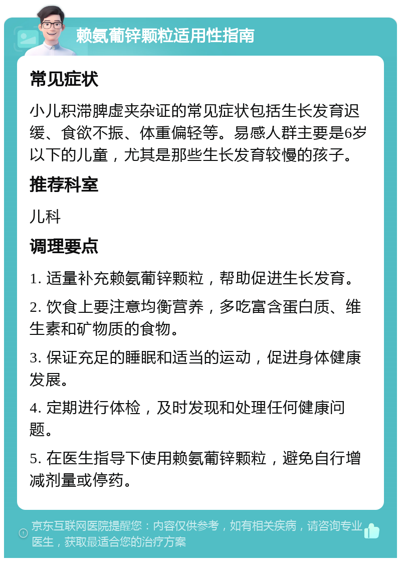 赖氨葡锌颗粒适用性指南 常见症状 小儿积滞脾虚夹杂证的常见症状包括生长发育迟缓、食欲不振、体重偏轻等。易感人群主要是6岁以下的儿童，尤其是那些生长发育较慢的孩子。 推荐科室 儿科 调理要点 1. 适量补充赖氨葡锌颗粒，帮助促进生长发育。 2. 饮食上要注意均衡营养，多吃富含蛋白质、维生素和矿物质的食物。 3. 保证充足的睡眠和适当的运动，促进身体健康发展。 4. 定期进行体检，及时发现和处理任何健康问题。 5. 在医生指导下使用赖氨葡锌颗粒，避免自行增减剂量或停药。