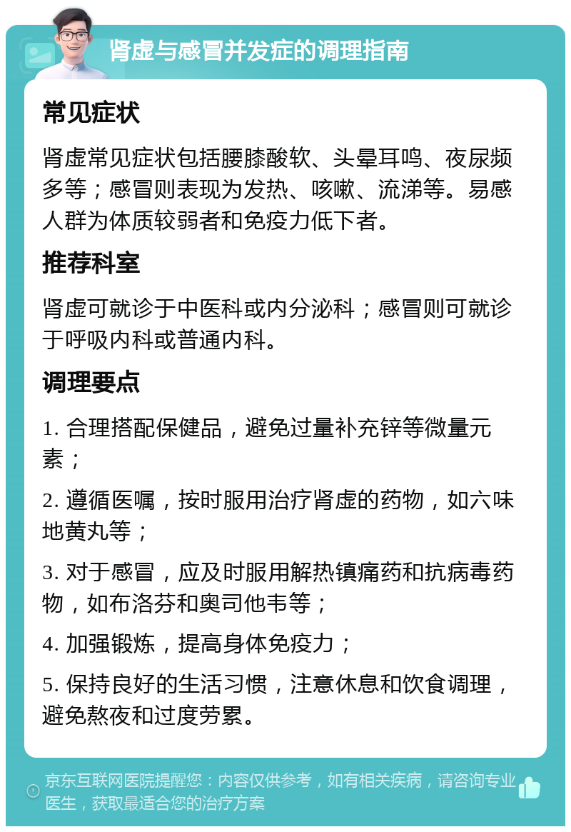 肾虚与感冒并发症的调理指南 常见症状 肾虚常见症状包括腰膝酸软、头晕耳鸣、夜尿频多等；感冒则表现为发热、咳嗽、流涕等。易感人群为体质较弱者和免疫力低下者。 推荐科室 肾虚可就诊于中医科或内分泌科；感冒则可就诊于呼吸内科或普通内科。 调理要点 1. 合理搭配保健品，避免过量补充锌等微量元素； 2. 遵循医嘱，按时服用治疗肾虚的药物，如六味地黄丸等； 3. 对于感冒，应及时服用解热镇痛药和抗病毒药物，如布洛芬和奥司他韦等； 4. 加强锻炼，提高身体免疫力； 5. 保持良好的生活习惯，注意休息和饮食调理，避免熬夜和过度劳累。