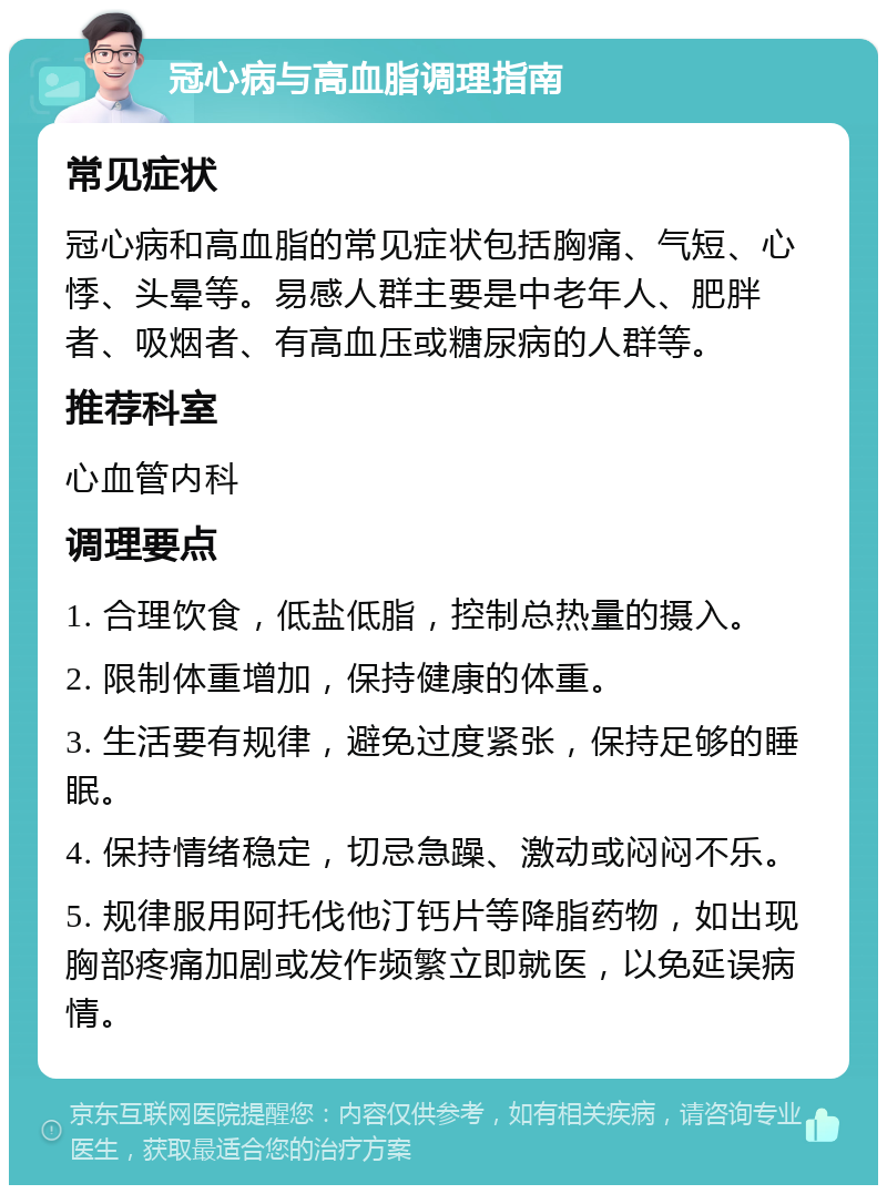 冠心病与高血脂调理指南 常见症状 冠心病和高血脂的常见症状包括胸痛、气短、心悸、头晕等。易感人群主要是中老年人、肥胖者、吸烟者、有高血压或糖尿病的人群等。 推荐科室 心血管内科 调理要点 1. 合理饮食，低盐低脂，控制总热量的摄入。 2. 限制体重增加，保持健康的体重。 3. 生活要有规律，避免过度紧张，保持足够的睡眠。 4. 保持情绪稳定，切忌急躁、激动或闷闷不乐。 5. 规律服用阿托伐他汀钙片等降脂药物，如出现胸部疼痛加剧或发作频繁立即就医，以免延误病情。