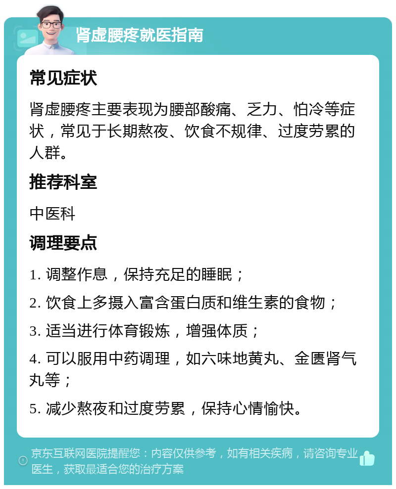 肾虚腰疼就医指南 常见症状 肾虚腰疼主要表现为腰部酸痛、乏力、怕冷等症状，常见于长期熬夜、饮食不规律、过度劳累的人群。 推荐科室 中医科 调理要点 1. 调整作息，保持充足的睡眠； 2. 饮食上多摄入富含蛋白质和维生素的食物； 3. 适当进行体育锻炼，增强体质； 4. 可以服用中药调理，如六味地黄丸、金匮肾气丸等； 5. 减少熬夜和过度劳累，保持心情愉快。