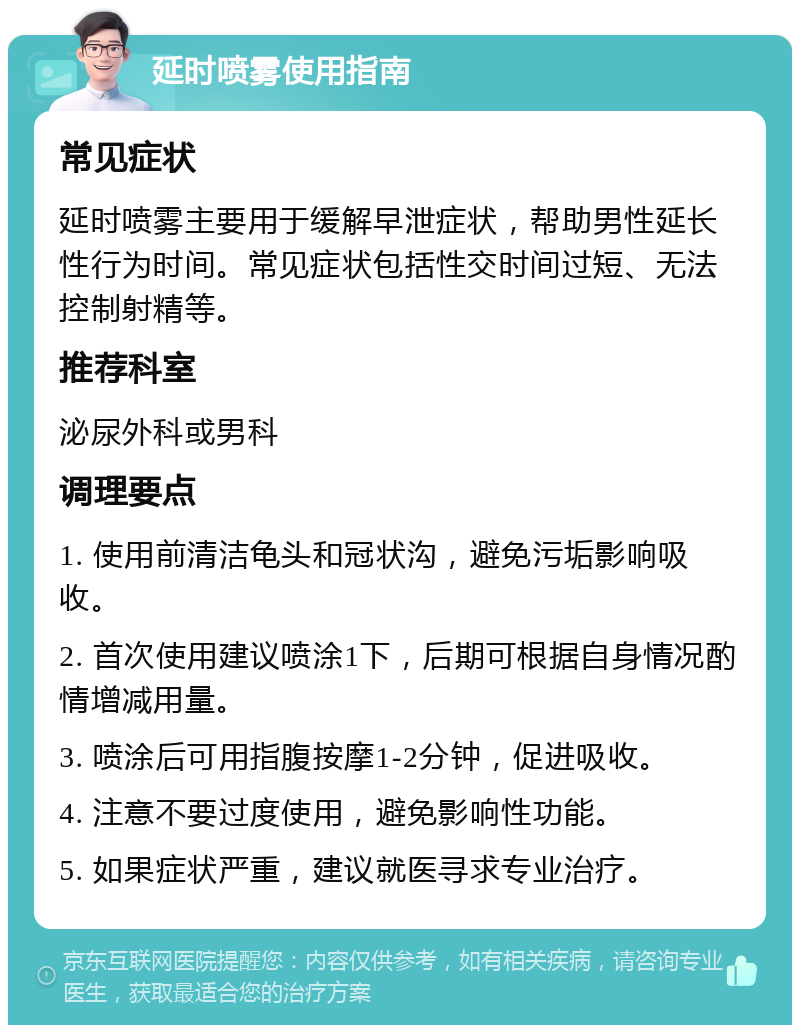 延时喷雾使用指南 常见症状 延时喷雾主要用于缓解早泄症状，帮助男性延长性行为时间。常见症状包括性交时间过短、无法控制射精等。 推荐科室 泌尿外科或男科 调理要点 1. 使用前清洁龟头和冠状沟，避免污垢影响吸收。 2. 首次使用建议喷涂1下，后期可根据自身情况酌情增减用量。 3. 喷涂后可用指腹按摩1-2分钟，促进吸收。 4. 注意不要过度使用，避免影响性功能。 5. 如果症状严重，建议就医寻求专业治疗。