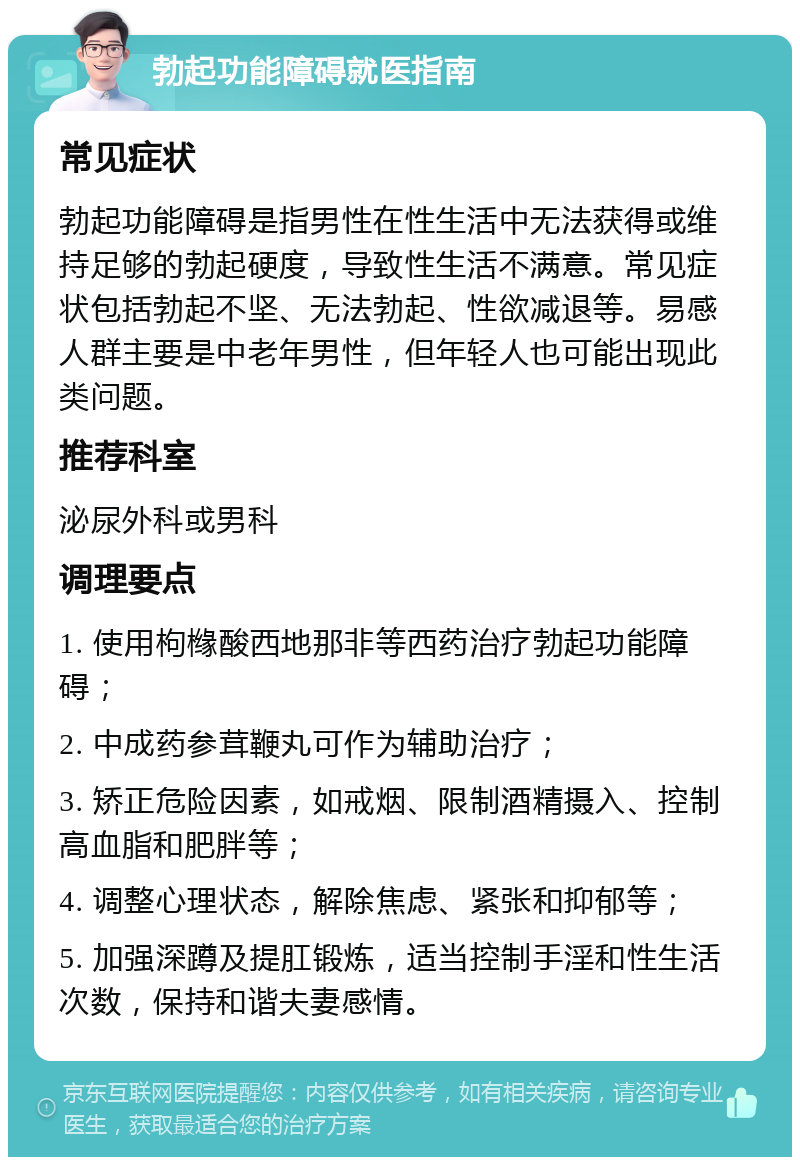 勃起功能障碍就医指南 常见症状 勃起功能障碍是指男性在性生活中无法获得或维持足够的勃起硬度，导致性生活不满意。常见症状包括勃起不坚、无法勃起、性欲减退等。易感人群主要是中老年男性，但年轻人也可能出现此类问题。 推荐科室 泌尿外科或男科 调理要点 1. 使用枸橼酸西地那非等西药治疗勃起功能障碍； 2. 中成药参茸鞭丸可作为辅助治疗； 3. 矫正危险因素，如戒烟、限制酒精摄入、控制高血脂和肥胖等； 4. 调整心理状态，解除焦虑、紧张和抑郁等； 5. 加强深蹲及提肛锻炼，适当控制手淫和性生活次数，保持和谐夫妻感情。