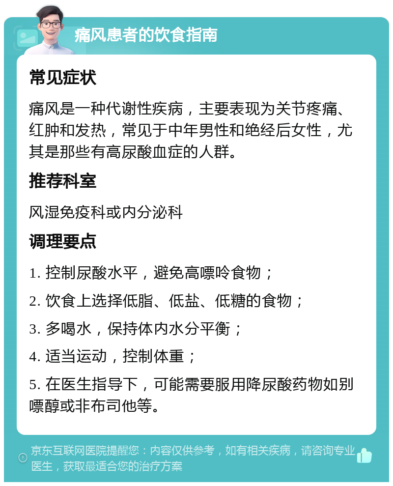 痛风患者的饮食指南 常见症状 痛风是一种代谢性疾病，主要表现为关节疼痛、红肿和发热，常见于中年男性和绝经后女性，尤其是那些有高尿酸血症的人群。 推荐科室 风湿免疫科或内分泌科 调理要点 1. 控制尿酸水平，避免高嘌呤食物； 2. 饮食上选择低脂、低盐、低糖的食物； 3. 多喝水，保持体内水分平衡； 4. 适当运动，控制体重； 5. 在医生指导下，可能需要服用降尿酸药物如别嘌醇或非布司他等。