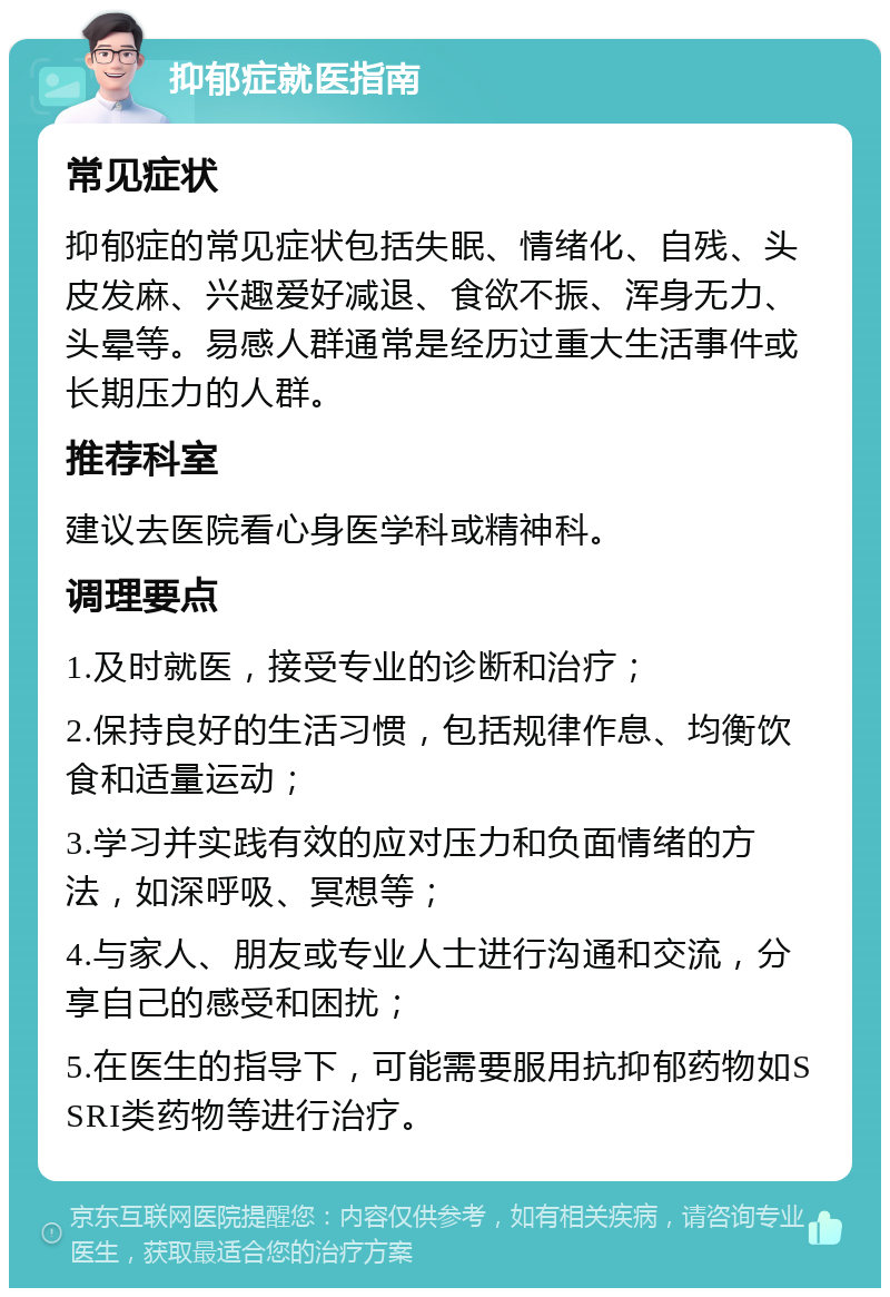 抑郁症就医指南 常见症状 抑郁症的常见症状包括失眠、情绪化、自残、头皮发麻、兴趣爱好减退、食欲不振、浑身无力、头晕等。易感人群通常是经历过重大生活事件或长期压力的人群。 推荐科室 建议去医院看心身医学科或精神科。 调理要点 1.及时就医，接受专业的诊断和治疗； 2.保持良好的生活习惯，包括规律作息、均衡饮食和适量运动； 3.学习并实践有效的应对压力和负面情绪的方法，如深呼吸、冥想等； 4.与家人、朋友或专业人士进行沟通和交流，分享自己的感受和困扰； 5.在医生的指导下，可能需要服用抗抑郁药物如SSRI类药物等进行治疗。