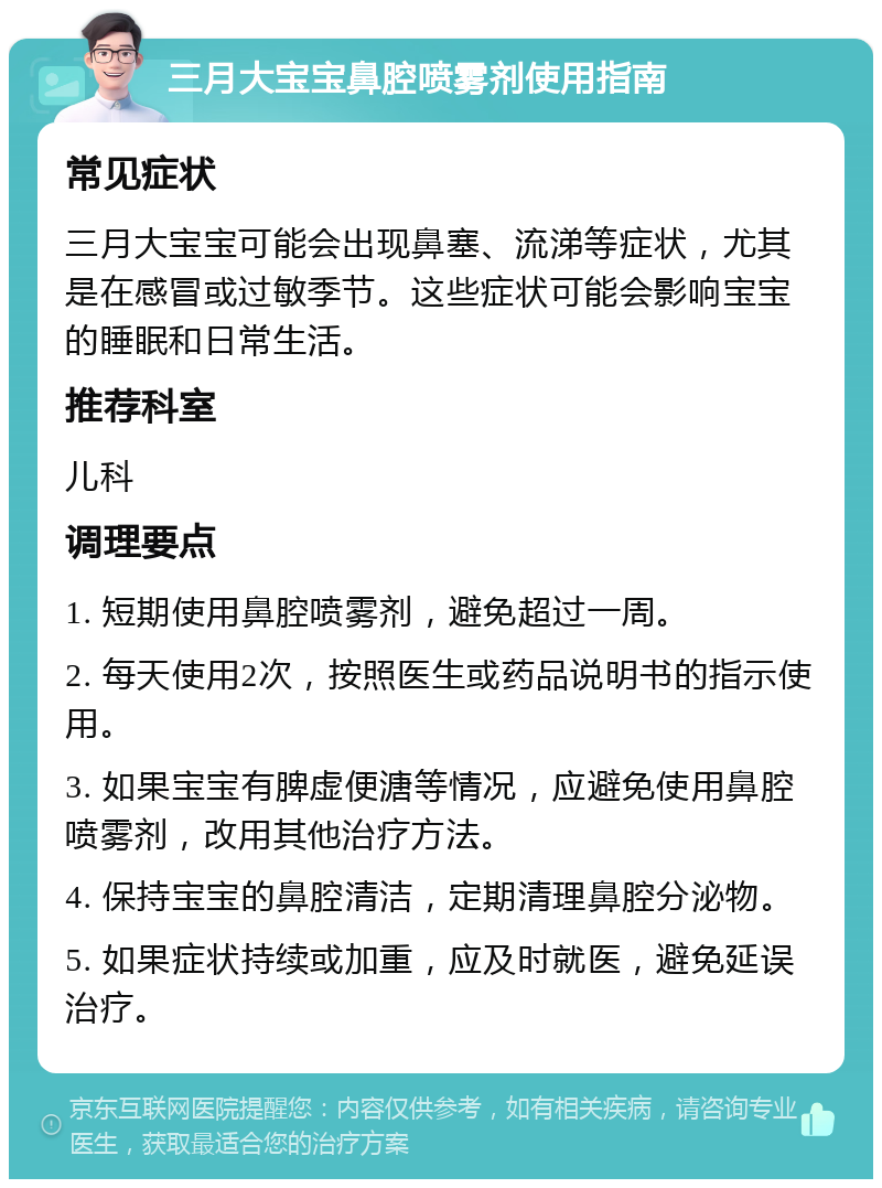 三月大宝宝鼻腔喷雾剂使用指南 常见症状 三月大宝宝可能会出现鼻塞、流涕等症状，尤其是在感冒或过敏季节。这些症状可能会影响宝宝的睡眠和日常生活。 推荐科室 儿科 调理要点 1. 短期使用鼻腔喷雾剂，避免超过一周。 2. 每天使用2次，按照医生或药品说明书的指示使用。 3. 如果宝宝有脾虚便溏等情况，应避免使用鼻腔喷雾剂，改用其他治疗方法。 4. 保持宝宝的鼻腔清洁，定期清理鼻腔分泌物。 5. 如果症状持续或加重，应及时就医，避免延误治疗。