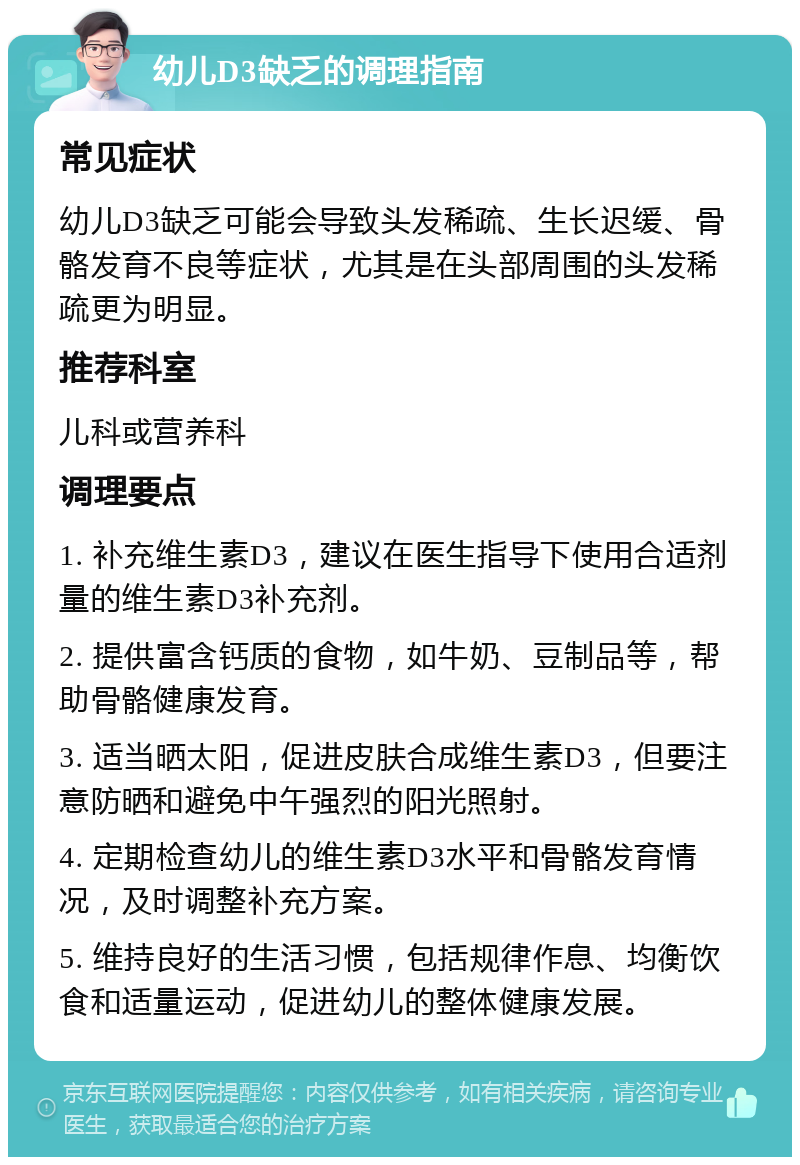 幼儿D3缺乏的调理指南 常见症状 幼儿D3缺乏可能会导致头发稀疏、生长迟缓、骨骼发育不良等症状，尤其是在头部周围的头发稀疏更为明显。 推荐科室 儿科或营养科 调理要点 1. 补充维生素D3，建议在医生指导下使用合适剂量的维生素D3补充剂。 2. 提供富含钙质的食物，如牛奶、豆制品等，帮助骨骼健康发育。 3. 适当晒太阳，促进皮肤合成维生素D3，但要注意防晒和避免中午强烈的阳光照射。 4. 定期检查幼儿的维生素D3水平和骨骼发育情况，及时调整补充方案。 5. 维持良好的生活习惯，包括规律作息、均衡饮食和适量运动，促进幼儿的整体健康发展。