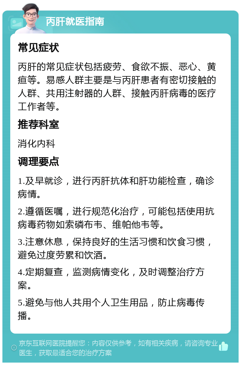 丙肝就医指南 常见症状 丙肝的常见症状包括疲劳、食欲不振、恶心、黄疸等。易感人群主要是与丙肝患者有密切接触的人群、共用注射器的人群、接触丙肝病毒的医疗工作者等。 推荐科室 消化内科 调理要点 1.及早就诊，进行丙肝抗体和肝功能检查，确诊病情。 2.遵循医嘱，进行规范化治疗，可能包括使用抗病毒药物如索磷布韦、维帕他韦等。 3.注意休息，保持良好的生活习惯和饮食习惯，避免过度劳累和饮酒。 4.定期复查，监测病情变化，及时调整治疗方案。 5.避免与他人共用个人卫生用品，防止病毒传播。