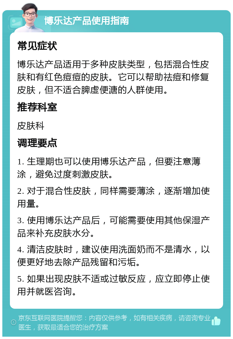 博乐达产品使用指南 常见症状 博乐达产品适用于多种皮肤类型，包括混合性皮肤和有红色痘痘的皮肤。它可以帮助祛痘和修复皮肤，但不适合脾虚便溏的人群使用。 推荐科室 皮肤科 调理要点 1. 生理期也可以使用博乐达产品，但要注意薄涂，避免过度刺激皮肤。 2. 对于混合性皮肤，同样需要薄涂，逐渐增加使用量。 3. 使用博乐达产品后，可能需要使用其他保湿产品来补充皮肤水分。 4. 清洁皮肤时，建议使用洗面奶而不是清水，以便更好地去除产品残留和污垢。 5. 如果出现皮肤不适或过敏反应，应立即停止使用并就医咨询。