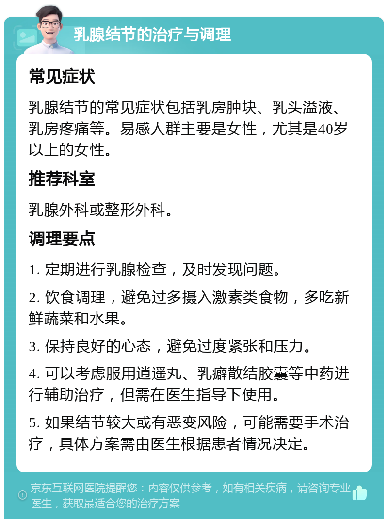 乳腺结节的治疗与调理 常见症状 乳腺结节的常见症状包括乳房肿块、乳头溢液、乳房疼痛等。易感人群主要是女性，尤其是40岁以上的女性。 推荐科室 乳腺外科或整形外科。 调理要点 1. 定期进行乳腺检查，及时发现问题。 2. 饮食调理，避免过多摄入激素类食物，多吃新鲜蔬菜和水果。 3. 保持良好的心态，避免过度紧张和压力。 4. 可以考虑服用逍遥丸、乳癖散结胶囊等中药进行辅助治疗，但需在医生指导下使用。 5. 如果结节较大或有恶变风险，可能需要手术治疗，具体方案需由医生根据患者情况决定。