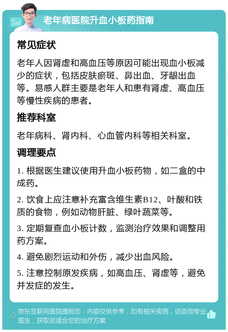 老年病医院升血小板药指南 常见症状 老年人因肾虚和高血压等原因可能出现血小板减少的症状，包括皮肤瘀斑、鼻出血、牙龈出血等。易感人群主要是老年人和患有肾虚、高血压等慢性疾病的患者。 推荐科室 老年病科、肾内科、心血管内科等相关科室。 调理要点 1. 根据医生建议使用升血小板药物，如二盒的中成药。 2. 饮食上应注意补充富含维生素B12、叶酸和铁质的食物，例如动物肝脏、绿叶蔬菜等。 3. 定期复查血小板计数，监测治疗效果和调整用药方案。 4. 避免剧烈运动和外伤，减少出血风险。 5. 注意控制原发疾病，如高血压、肾虚等，避免并发症的发生。