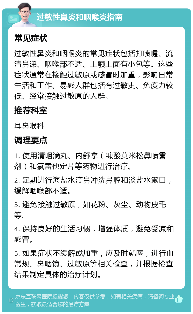 过敏性鼻炎和咽喉炎指南 常见症状 过敏性鼻炎和咽喉炎的常见症状包括打喷嚏、流清鼻涕、咽喉部不适、上颚上面有小包等。这些症状通常在接触过敏原或感冒时加重，影响日常生活和工作。易感人群包括有过敏史、免疫力较低、经常接触过敏原的人群。 推荐科室 耳鼻喉科 调理要点 1. 使用清咽滴丸、内舒拿（糠酸莫米松鼻喷雾剂）和氯雷他定片等药物进行治疗。 2. 定期进行海盐水滴鼻冲洗鼻腔和淡盐水漱口，缓解咽喉部不适。 3. 避免接触过敏原，如花粉、灰尘、动物皮毛等。 4. 保持良好的生活习惯，增强体质，避免受凉和感冒。 5. 如果症状不缓解或加重，应及时就医，进行血常规、鼻咽镜、过敏原等相关检查，并根据检查结果制定具体的治疗计划。