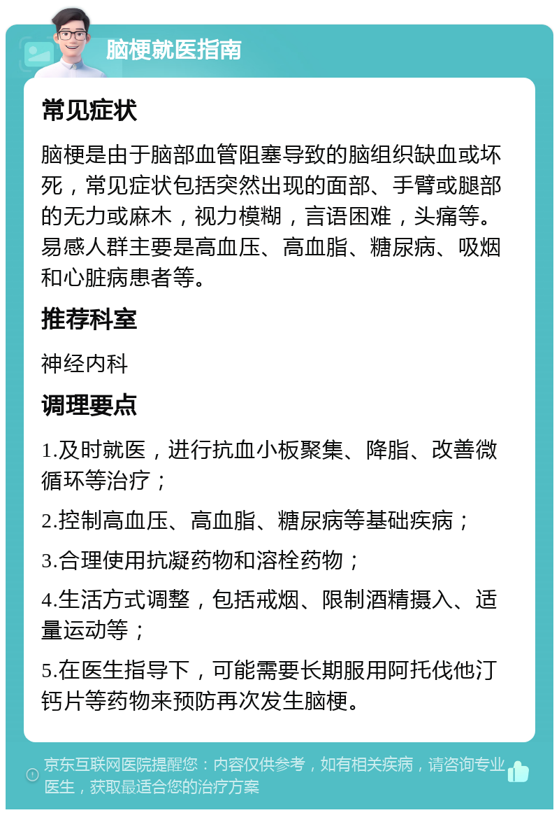 脑梗就医指南 常见症状 脑梗是由于脑部血管阻塞导致的脑组织缺血或坏死，常见症状包括突然出现的面部、手臂或腿部的无力或麻木，视力模糊，言语困难，头痛等。易感人群主要是高血压、高血脂、糖尿病、吸烟和心脏病患者等。 推荐科室 神经内科 调理要点 1.及时就医，进行抗血小板聚集、降脂、改善微循环等治疗； 2.控制高血压、高血脂、糖尿病等基础疾病； 3.合理使用抗凝药物和溶栓药物； 4.生活方式调整，包括戒烟、限制酒精摄入、适量运动等； 5.在医生指导下，可能需要长期服用阿托伐他汀钙片等药物来预防再次发生脑梗。