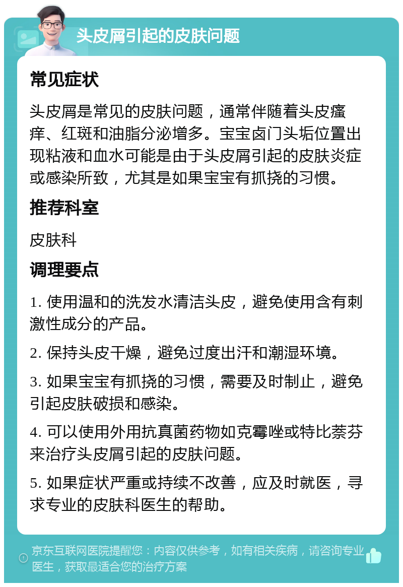 头皮屑引起的皮肤问题 常见症状 头皮屑是常见的皮肤问题，通常伴随着头皮瘙痒、红斑和油脂分泌增多。宝宝卤门头垢位置出现粘液和血水可能是由于头皮屑引起的皮肤炎症或感染所致，尤其是如果宝宝有抓挠的习惯。 推荐科室 皮肤科 调理要点 1. 使用温和的洗发水清洁头皮，避免使用含有刺激性成分的产品。 2. 保持头皮干燥，避免过度出汗和潮湿环境。 3. 如果宝宝有抓挠的习惯，需要及时制止，避免引起皮肤破损和感染。 4. 可以使用外用抗真菌药物如克霉唑或特比萘芬来治疗头皮屑引起的皮肤问题。 5. 如果症状严重或持续不改善，应及时就医，寻求专业的皮肤科医生的帮助。