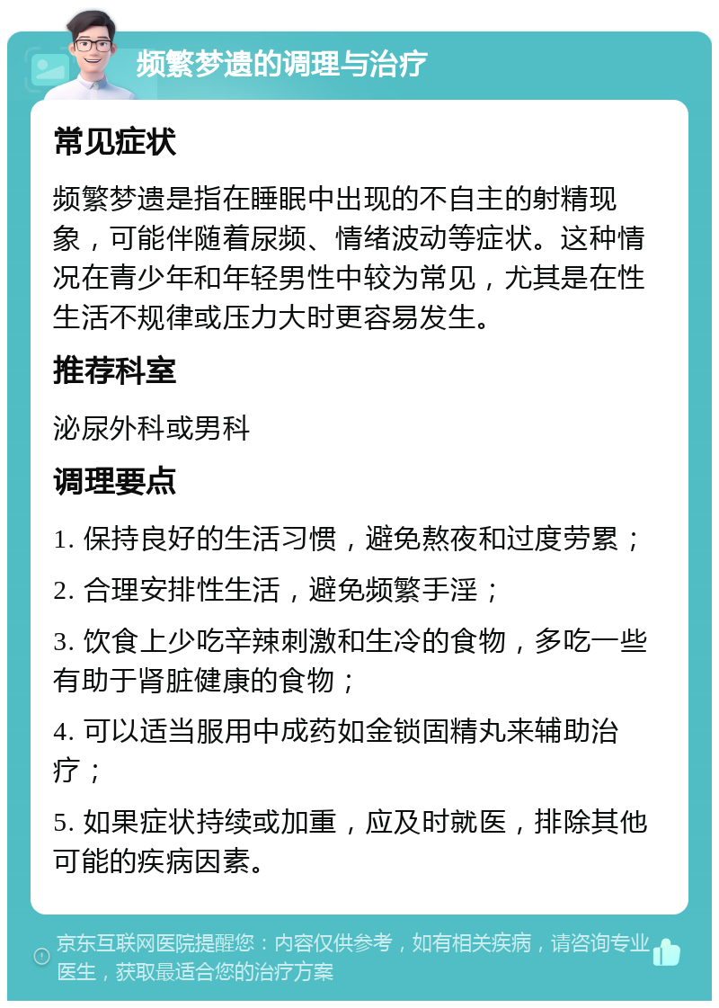 频繁梦遗的调理与治疗 常见症状 频繁梦遗是指在睡眠中出现的不自主的射精现象，可能伴随着尿频、情绪波动等症状。这种情况在青少年和年轻男性中较为常见，尤其是在性生活不规律或压力大时更容易发生。 推荐科室 泌尿外科或男科 调理要点 1. 保持良好的生活习惯，避免熬夜和过度劳累； 2. 合理安排性生活，避免频繁手淫； 3. 饮食上少吃辛辣刺激和生冷的食物，多吃一些有助于肾脏健康的食物； 4. 可以适当服用中成药如金锁固精丸来辅助治疗； 5. 如果症状持续或加重，应及时就医，排除其他可能的疾病因素。