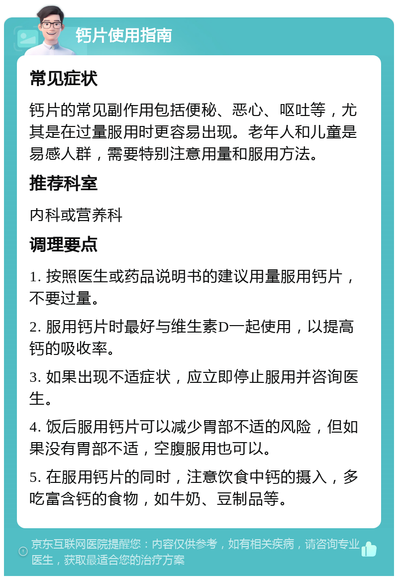 钙片使用指南 常见症状 钙片的常见副作用包括便秘、恶心、呕吐等，尤其是在过量服用时更容易出现。老年人和儿童是易感人群，需要特别注意用量和服用方法。 推荐科室 内科或营养科 调理要点 1. 按照医生或药品说明书的建议用量服用钙片，不要过量。 2. 服用钙片时最好与维生素D一起使用，以提高钙的吸收率。 3. 如果出现不适症状，应立即停止服用并咨询医生。 4. 饭后服用钙片可以减少胃部不适的风险，但如果没有胃部不适，空腹服用也可以。 5. 在服用钙片的同时，注意饮食中钙的摄入，多吃富含钙的食物，如牛奶、豆制品等。