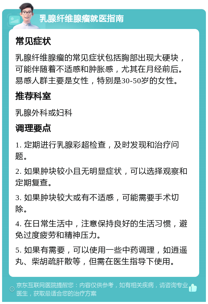 乳腺纤维腺瘤就医指南 常见症状 乳腺纤维腺瘤的常见症状包括胸部出现大硬块，可能伴随着不适感和肿胀感，尤其在月经前后。易感人群主要是女性，特别是30-50岁的女性。 推荐科室 乳腺外科或妇科 调理要点 1. 定期进行乳腺彩超检查，及时发现和治疗问题。 2. 如果肿块较小且无明显症状，可以选择观察和定期复查。 3. 如果肿块较大或有不适感，可能需要手术切除。 4. 在日常生活中，注意保持良好的生活习惯，避免过度疲劳和精神压力。 5. 如果有需要，可以使用一些中药调理，如逍遥丸、柴胡疏肝散等，但需在医生指导下使用。