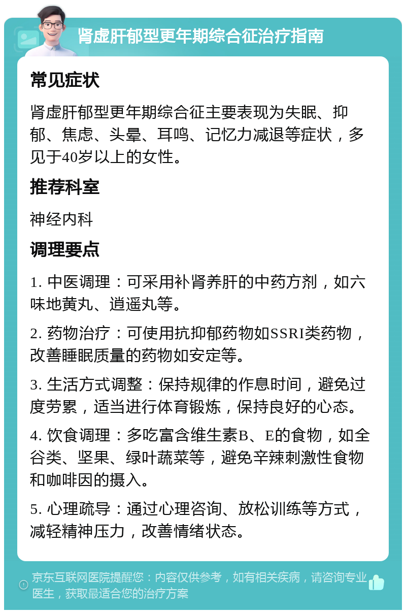 肾虚肝郁型更年期综合征治疗指南 常见症状 肾虚肝郁型更年期综合征主要表现为失眠、抑郁、焦虑、头晕、耳鸣、记忆力减退等症状，多见于40岁以上的女性。 推荐科室 神经内科 调理要点 1. 中医调理：可采用补肾养肝的中药方剂，如六味地黄丸、逍遥丸等。 2. 药物治疗：可使用抗抑郁药物如SSRI类药物，改善睡眠质量的药物如安定等。 3. 生活方式调整：保持规律的作息时间，避免过度劳累，适当进行体育锻炼，保持良好的心态。 4. 饮食调理：多吃富含维生素B、E的食物，如全谷类、坚果、绿叶蔬菜等，避免辛辣刺激性食物和咖啡因的摄入。 5. 心理疏导：通过心理咨询、放松训练等方式，减轻精神压力，改善情绪状态。