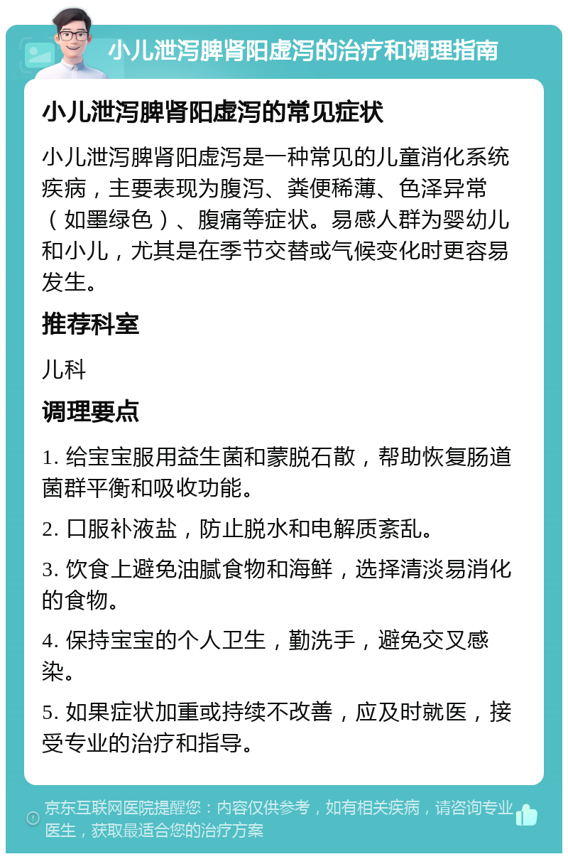 小儿泄泻脾肾阳虚泻的治疗和调理指南 小儿泄泻脾肾阳虚泻的常见症状 小儿泄泻脾肾阳虚泻是一种常见的儿童消化系统疾病，主要表现为腹泻、粪便稀薄、色泽异常（如墨绿色）、腹痛等症状。易感人群为婴幼儿和小儿，尤其是在季节交替或气候变化时更容易发生。 推荐科室 儿科 调理要点 1. 给宝宝服用益生菌和蒙脱石散，帮助恢复肠道菌群平衡和吸收功能。 2. 口服补液盐，防止脱水和电解质紊乱。 3. 饮食上避免油腻食物和海鲜，选择清淡易消化的食物。 4. 保持宝宝的个人卫生，勤洗手，避免交叉感染。 5. 如果症状加重或持续不改善，应及时就医，接受专业的治疗和指导。