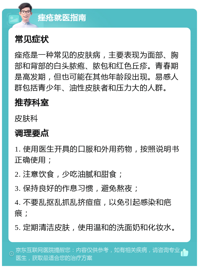 痤疮就医指南 常见症状 痤疮是一种常见的皮肤病，主要表现为面部、胸部和背部的白头脓疱、脓包和红色丘疹。青春期是高发期，但也可能在其他年龄段出现。易感人群包括青少年、油性皮肤者和压力大的人群。 推荐科室 皮肤科 调理要点 1. 使用医生开具的口服和外用药物，按照说明书正确使用； 2. 注意饮食，少吃油腻和甜食； 3. 保持良好的作息习惯，避免熬夜； 4. 不要乱抠乱抓乱挤痘痘，以免引起感染和疤痕； 5. 定期清洁皮肤，使用温和的洗面奶和化妆水。