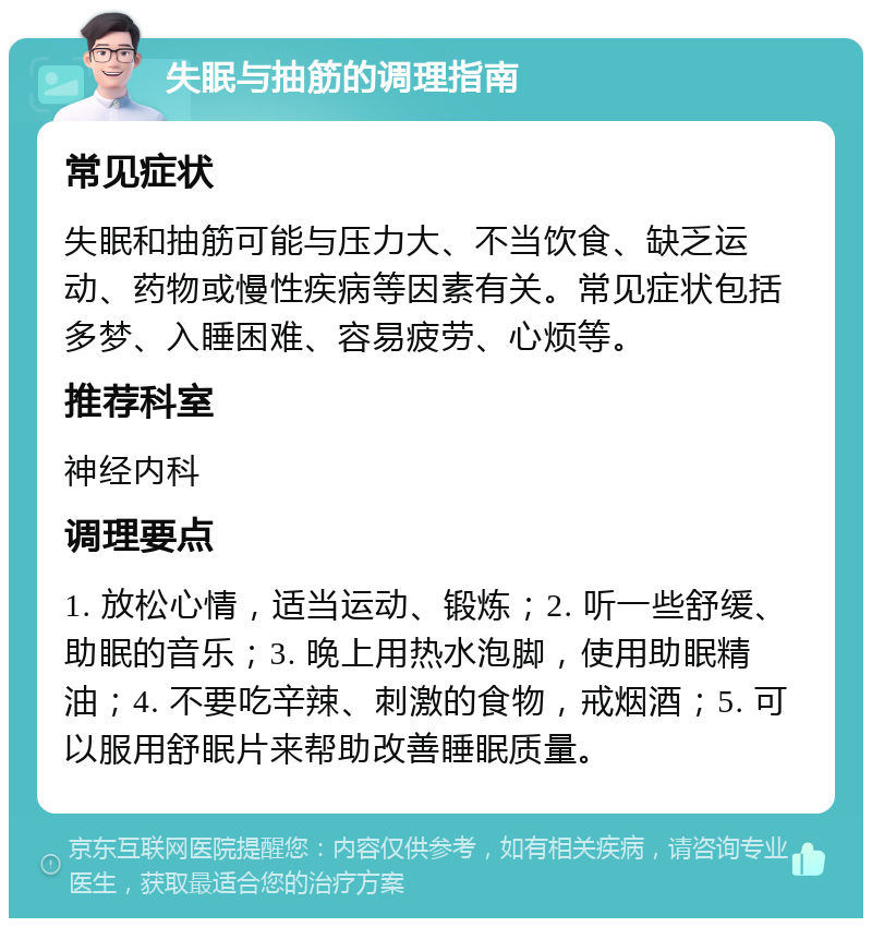 失眠与抽筋的调理指南 常见症状 失眠和抽筋可能与压力大、不当饮食、缺乏运动、药物或慢性疾病等因素有关。常见症状包括多梦、入睡困难、容易疲劳、心烦等。 推荐科室 神经内科 调理要点 1. 放松心情，适当运动、锻炼；2. 听一些舒缓、助眠的音乐；3. 晚上用热水泡脚，使用助眠精油；4. 不要吃辛辣、刺激的食物，戒烟酒；5. 可以服用舒眠片来帮助改善睡眠质量。