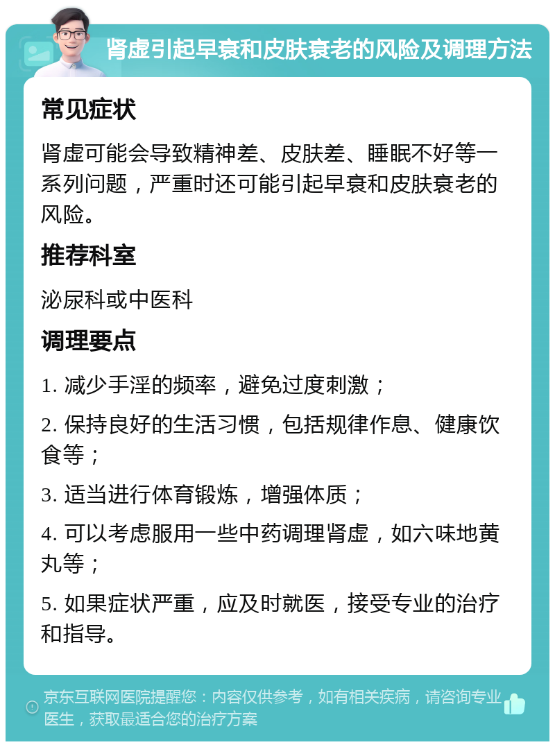 肾虚引起早衰和皮肤衰老的风险及调理方法 常见症状 肾虚可能会导致精神差、皮肤差、睡眠不好等一系列问题，严重时还可能引起早衰和皮肤衰老的风险。 推荐科室 泌尿科或中医科 调理要点 1. 减少手淫的频率，避免过度刺激； 2. 保持良好的生活习惯，包括规律作息、健康饮食等； 3. 适当进行体育锻炼，增强体质； 4. 可以考虑服用一些中药调理肾虚，如六味地黄丸等； 5. 如果症状严重，应及时就医，接受专业的治疗和指导。