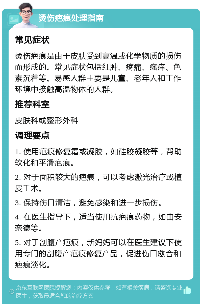 烫伤疤痕处理指南 常见症状 烫伤疤痕是由于皮肤受到高温或化学物质的损伤而形成的。常见症状包括红肿、疼痛、瘙痒、色素沉着等。易感人群主要是儿童、老年人和工作环境中接触高温物体的人群。 推荐科室 皮肤科或整形外科 调理要点 1. 使用疤痕修复霜或凝胶，如硅胶凝胶等，帮助软化和平滑疤痕。 2. 对于面积较大的疤痕，可以考虑激光治疗或植皮手术。 3. 保持伤口清洁，避免感染和进一步损伤。 4. 在医生指导下，适当使用抗疤痕药物，如曲安奈德等。 5. 对于剖腹产疤痕，新妈妈可以在医生建议下使用专门的剖腹产疤痕修复产品，促进伤口愈合和疤痕淡化。