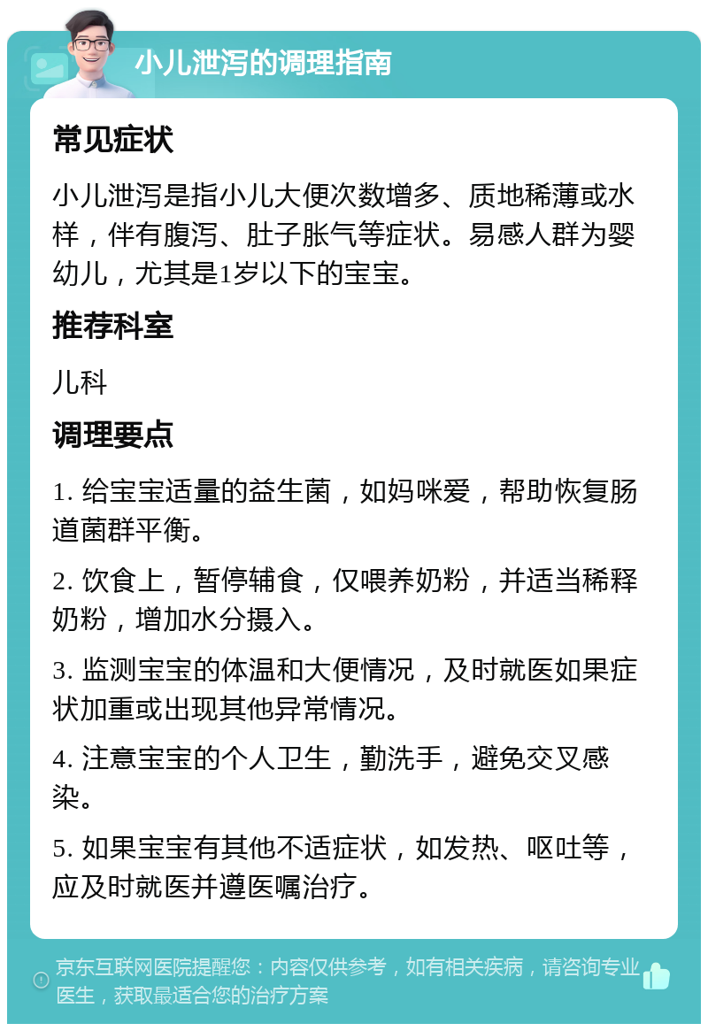 小儿泄泻的调理指南 常见症状 小儿泄泻是指小儿大便次数增多、质地稀薄或水样，伴有腹泻、肚子胀气等症状。易感人群为婴幼儿，尤其是1岁以下的宝宝。 推荐科室 儿科 调理要点 1. 给宝宝适量的益生菌，如妈咪爱，帮助恢复肠道菌群平衡。 2. 饮食上，暂停辅食，仅喂养奶粉，并适当稀释奶粉，增加水分摄入。 3. 监测宝宝的体温和大便情况，及时就医如果症状加重或出现其他异常情况。 4. 注意宝宝的个人卫生，勤洗手，避免交叉感染。 5. 如果宝宝有其他不适症状，如发热、呕吐等，应及时就医并遵医嘱治疗。