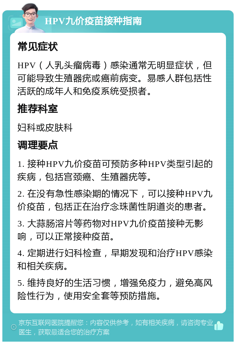 HPV九价疫苗接种指南 常见症状 HPV（人乳头瘤病毒）感染通常无明显症状，但可能导致生殖器疣或癌前病变。易感人群包括性活跃的成年人和免疫系统受损者。 推荐科室 妇科或皮肤科 调理要点 1. 接种HPV九价疫苗可预防多种HPV类型引起的疾病，包括宫颈癌、生殖器疣等。 2. 在没有急性感染期的情况下，可以接种HPV九价疫苗，包括正在治疗念珠菌性阴道炎的患者。 3. 大蒜肠溶片等药物对HPV九价疫苗接种无影响，可以正常接种疫苗。 4. 定期进行妇科检查，早期发现和治疗HPV感染和相关疾病。 5. 维持良好的生活习惯，增强免疫力，避免高风险性行为，使用安全套等预防措施。