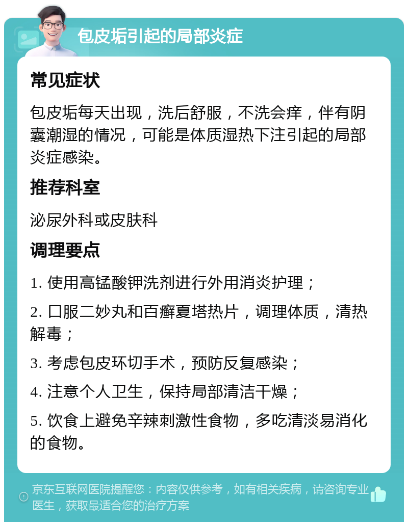 包皮垢引起的局部炎症 常见症状 包皮垢每天出现，洗后舒服，不洗会痒，伴有阴囊潮湿的情况，可能是体质湿热下注引起的局部炎症感染。 推荐科室 泌尿外科或皮肤科 调理要点 1. 使用高锰酸钾洗剂进行外用消炎护理； 2. 口服二妙丸和百癣夏塔热片，调理体质，清热解毒； 3. 考虑包皮环切手术，预防反复感染； 4. 注意个人卫生，保持局部清洁干燥； 5. 饮食上避免辛辣刺激性食物，多吃清淡易消化的食物。