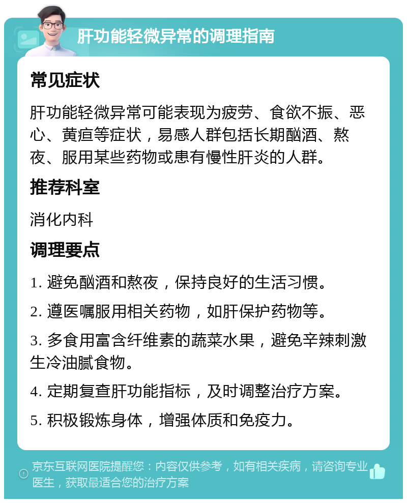 肝功能轻微异常的调理指南 常见症状 肝功能轻微异常可能表现为疲劳、食欲不振、恶心、黄疸等症状，易感人群包括长期酗酒、熬夜、服用某些药物或患有慢性肝炎的人群。 推荐科室 消化内科 调理要点 1. 避免酗酒和熬夜，保持良好的生活习惯。 2. 遵医嘱服用相关药物，如肝保护药物等。 3. 多食用富含纤维素的蔬菜水果，避免辛辣刺激生冷油腻食物。 4. 定期复查肝功能指标，及时调整治疗方案。 5. 积极锻炼身体，增强体质和免疫力。