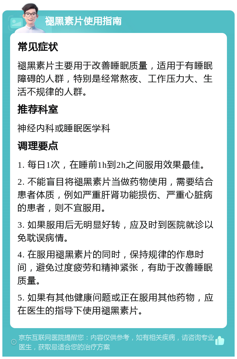 褪黑素片使用指南 常见症状 褪黑素片主要用于改善睡眠质量，适用于有睡眠障碍的人群，特别是经常熬夜、工作压力大、生活不规律的人群。 推荐科室 神经内科或睡眠医学科 调理要点 1. 每日1次，在睡前1h到2h之间服用效果最佳。 2. 不能盲目将褪黑素片当做药物使用，需要结合患者体质，例如严重肝肾功能损伤、严重心脏病的患者，则不宜服用。 3. 如果服用后无明显好转，应及时到医院就诊以免耽误病情。 4. 在服用褪黑素片的同时，保持规律的作息时间，避免过度疲劳和精神紧张，有助于改善睡眠质量。 5. 如果有其他健康问题或正在服用其他药物，应在医生的指导下使用褪黑素片。